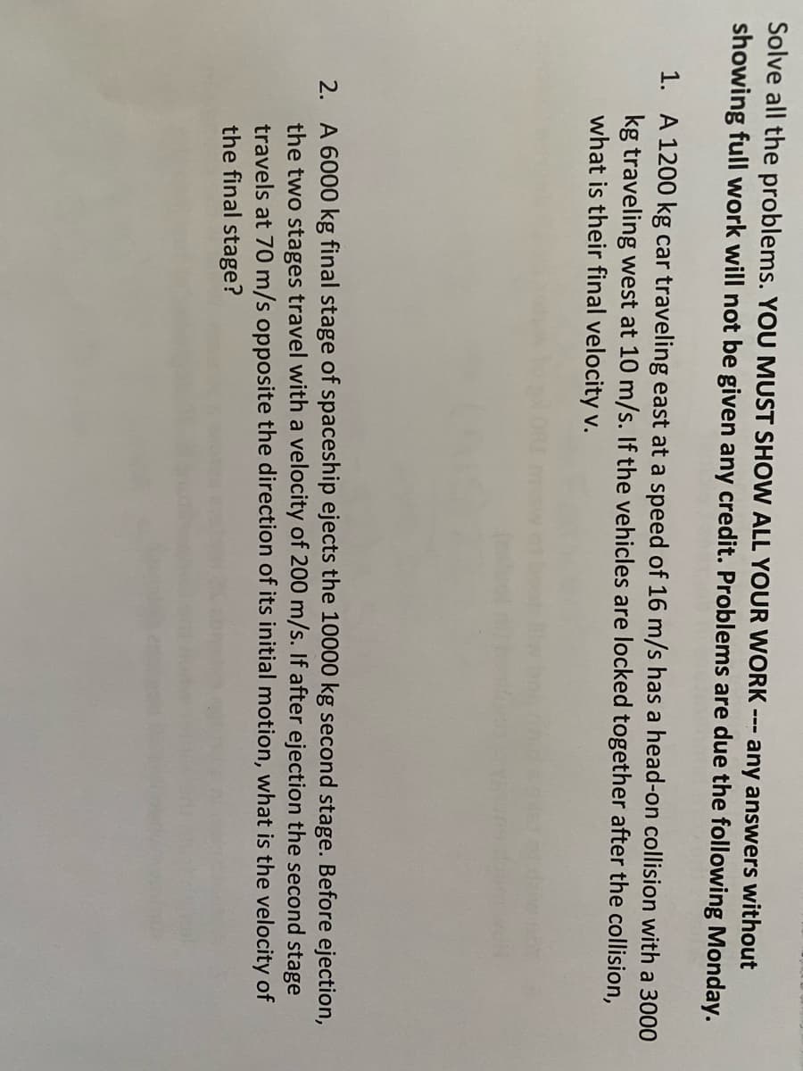 Solve all the problems. YOU MUST SHOW ALL YOUR WORK any answers without
showing full work will not be given any credit. Problems are due the following Monday.
===
1. A 1200 kg car traveling east at a speed of 16 m/s has a head-on collision with a 3000
kg traveling west at 10 m/s. If the vehicles are locked together after the collision,
what is their final velocity v.
2. A 6000 kg final stage of spaceship ejects the 10000 kg second stage. Before ejection,
the two stages travel with a velocity of 200 m/s. If after ejection the second stage
travels at 70 m/s opposite the direction of its initial motion, what is the velocity of
the final stage?