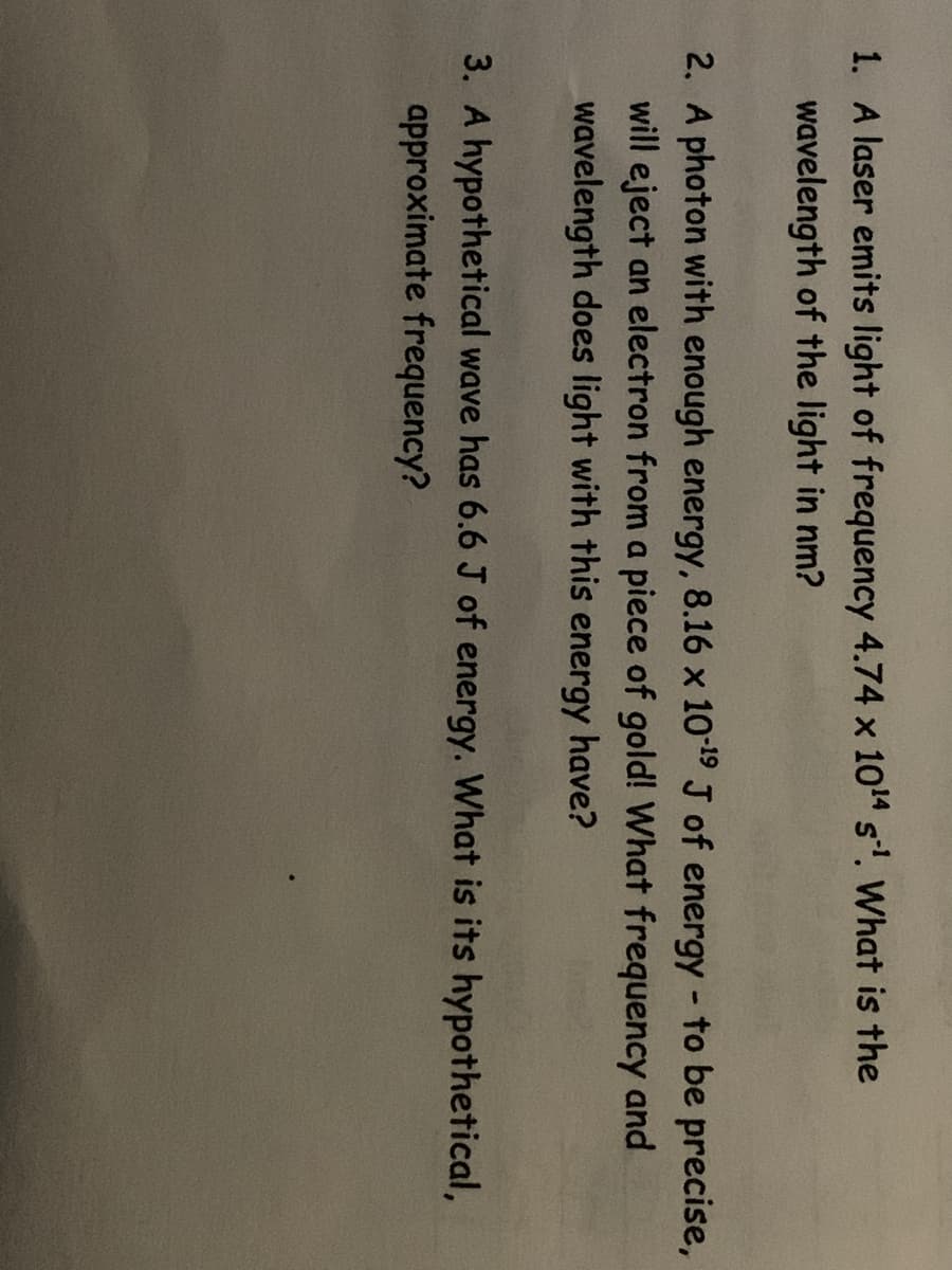 1. A laser emits light of frequency 4.74 x 1014 s'. What is the
wavelength of the light in nm?
2. A photon with enough energy, 8.16 x 109 J of energy - to be precise,
will eject an electron from a piece of gold! What frequency and
wavelength does light with this energy have?
3. A hypothetical wave has 6.6 J of energy. What is its hypothetical,
approximate frequency?
