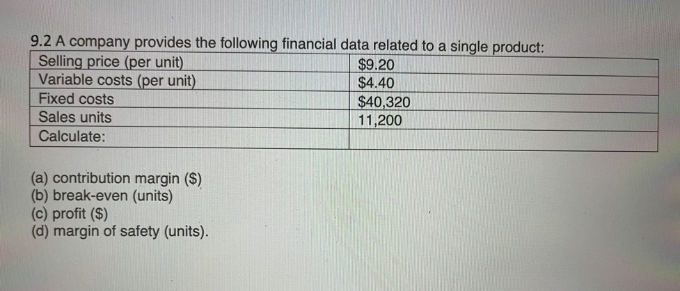 9.2 A company provides the following financial data related to a single product:
Selling price (per unit)
Variable costs (per unit)
$9.20
$4.40
Fixed costs
$40,320
11,200
Sales units
Calculate:
(a) contribution margin ($)
(b) break-even (units)
(c) profit ($)
(d) margin of safety (units).
