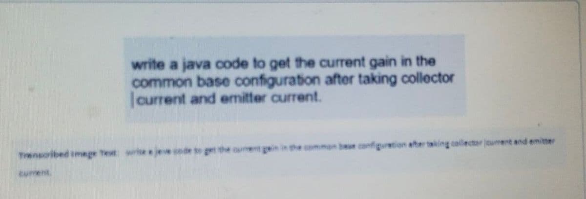 write a java code to get the current gain in the
common base configuration after taking collector
JCurrent and emitter current.
Trenscribed imege Test write e jeve code t get the ourent gein in the comman bee configuration after taking collector turent and emitter
current
