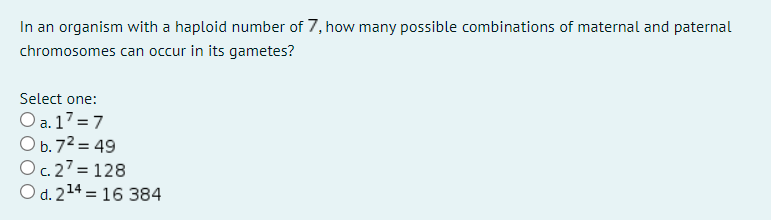 In an organism with a haploid number of 7, how many possible combinations of maternal and paternal
chromosomes can occur in its gametes?
Select one:
O a. 17 = 7
O b.72 = 49
Oc.27 = 128
O d. 214 = 16 384
%3D
