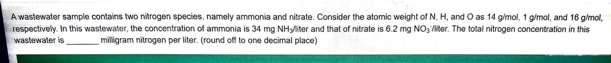 A wastewater sample contains two nitrogen species, namely ammonia and nitrate. Consider the atomic weight of N, H, and O as 14 g/mol, 1 g/mol, and 16 g/mol,
respectively. In this wastewater, the concentration of ammonia is 34 mg NH3/liter and that of nitrate is 6.2 mg NO3/liter. The total nitrogen concentration in this
wastewater is
milligram nitrogen per liter. (round off to one decimal place)