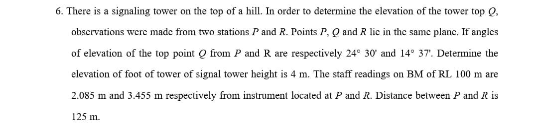 6. There is a signaling tower on the top of a hill. In order to determine the elevation of the tower top Q,
observations were made from two stations P and R. Points P, Q and R lie in the same plane. If angles
of elevation of the top point Q from P and R are respectively 24° 30' and 14° 37'. Determine the
elevation of foot of tower of signal tower height is 4 m. The staff readings on BM of RL 100 m are
2.085 m and 3.455 m respectively from instrument located at P and R. Distance between P and R is
125 m.