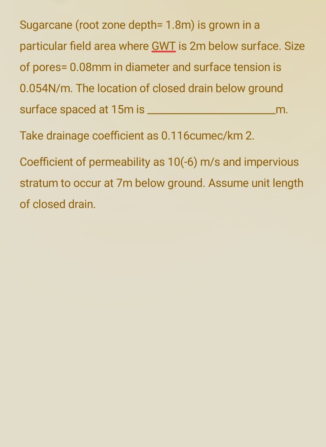 Sugarcane (root zone depth= 1.8m) is grown in a
particular field area where GWT is 2m below surface. Size
of pores= 0.08mm in diameter and surface tension is
0.054N/m. The location of closed drain below ground
surface spaced at 15m is
Take drainage coefficient as 0.116cumec/km 2.
Coefficient of permeability as 10(-6) m/s and impervious
stratum to occur at 7m below ground. Assume unit length
of closed drain.
m.