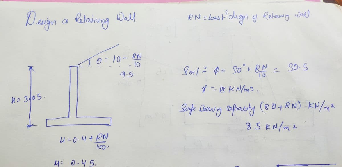 Design a Retaining Wall
H₂3/05
0=10 - RN
10
4= 0·4+RN
4= 0.45.
9-5
RN = last ² dlight of Relarming wall
Soil ² $ = 30°+ RN = 30.5
10
8 = 18 kN/m3.
Safe Beowing capacity (80+RN) kN/m²
85 kN/m²