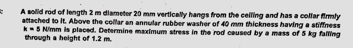 :
A solid rod of length 2 m diameter 20 mm vertically hangs from the ceiling and has a collar firmly
attached to it. Above the collar an annular rubber washer of 40 mm thickness having a stiffness
k = 5 N/mm is placed. Determine maximum stress in the rod caused by a mass of 5 kg falling
through a height of 1.2 m.