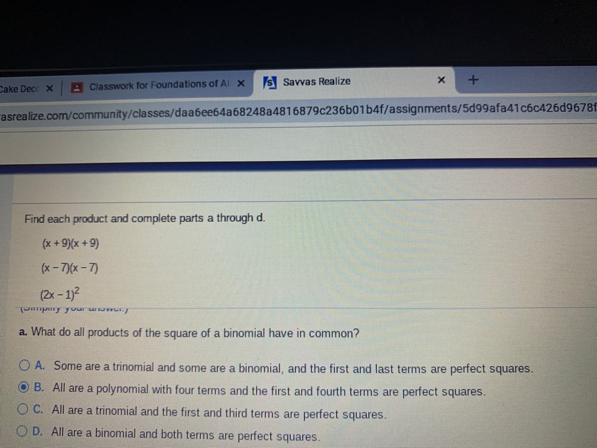 A Classwork for Foundations of Al X
S Savvas Realize
Cake Decc X
rasrealize.com/community/classes/daa6ee64a68248a4816879c236b01b4f/assignments/5d99afa41c6c426d9678f
Find each product and complete parts a through d.
(x+9)(x+9)
(x- 7)(x- 7)
(2x - 1)?
Pmpmy your u WCI.
a. What do all products of the square of a binomial have in common?
A. Some are a trinomial and some are a binomial, and the first and last terms are perfect squares.
O B. All are a polynomial with four terms and the first and fourth terms are perfect squares.
O C. All are a trinomial and the first and third terms are perfect squares.
O D. All are a binomial and both terms are perfect squares.
