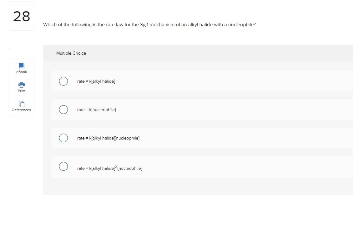 28
eBook
Print
ច
References
Which of the following is the rate law for the SN1 mechanism of an alkyl halide with a nucleophile?
Multiple Choice
rate = k[alkyl halide]
rate = k[nucleophile]
rate = k[alkyl halide][nucleophile]
rate = k[alkyl halide][nucleophile]