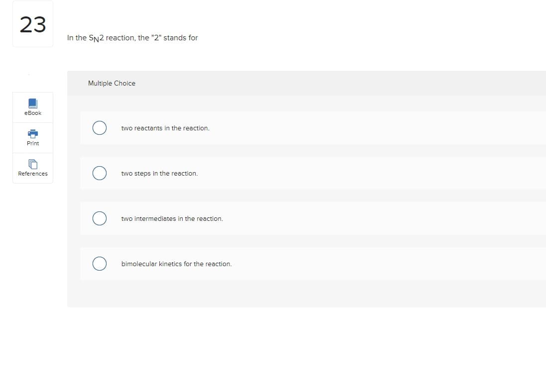 23
eBook
Print
References
In the SN2 reaction, the "2" stands for
Multiple Choice
two reactants in the reaction.
two steps in the reaction.
two intermediates in the reaction.
bimolecular kinetics for the reaction.