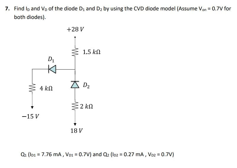 7. Find ID and V₁ of the diode D₁ and D₂ by using the CVD diode model (Assume Von = 0.7V for
both diodes).
-15 V
D₁
4 ΚΩ
+28 V
1.5 ΚΩ
D₂
2 ΚΩ
18 V
Q1 (ID1 = 7.76 mA, VD1 = 0.7V) and Q2 (ID2 = 0.27 mA, VD2 = 0.7V)