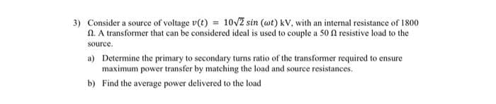 3) Consider a source of voltage v(t) = 10√2 sin (wt) kV, with an internal resistance of 1800
n. A transformer that can be considered ideal is used to couple a 50 f resistive load to the
source.
a) Determine the primary to secondary turns ratio of the transformer required to ensure
maximum power transfer by matching the load and source resistances.
b) Find the average power delivered to the load