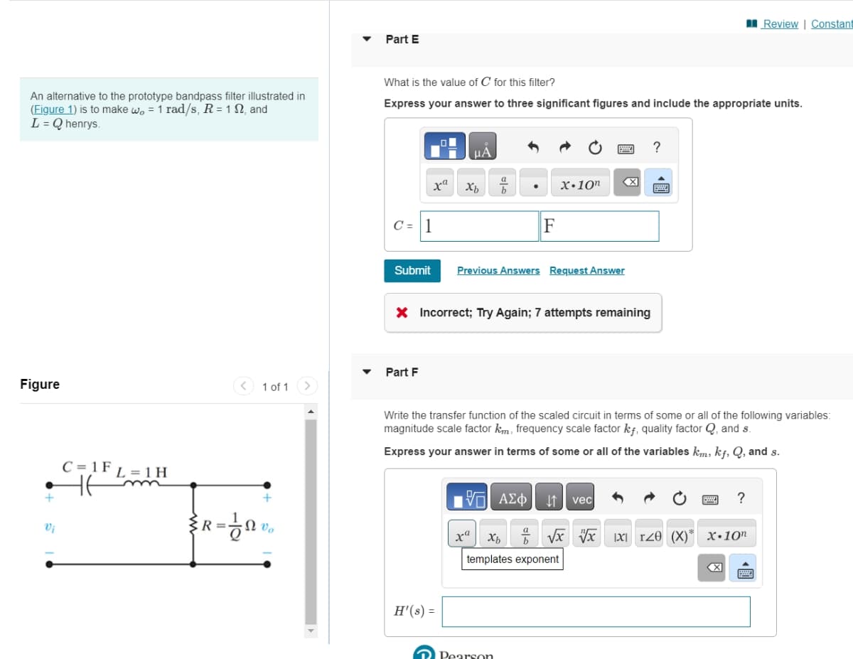 An alternative to the prototype bandpass filter illustrated in
(Figure 1) is to make wo = 1 rad/s, R = 12, and
L = Q henrys.
Figure
+
Vi
C = 1 F
L=1H
1 of 1
R=0%₂
Part E
What is the value of C for this filter?
Express your answer to three significant figures and include the appropriate units.
C = 1
Submit
xa
Part F
H'(s) =
μA
Xb
E
X Incorrect; Try Again; 7 attempts remaining
a
b
F
Previous Answers Request Answer
ra
X.10n
Write the transfer function of the scaled circuit in terms of some or all of the following variables:
magnitude scale factor km, frequency scale factor kf, quality factor Q, and s.
Express your answer in terms of some or all of the variables km, kf, Q, and s.
Pearson
ΫΠΙ ΑΣΦ
Xb √x vx IXI rze (X)*
templates exponent
?
↓↑ vec
Review | Constant
?
X.10n
X