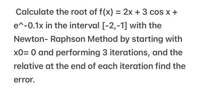 Calculate the root of f(x) = 2x + 3 cos x +
e^-0.1x in the interval [-2,-1] with the
Newton-Raphson Method by starting with
x0= 0 and performing 3 iterations, and the
relative at the end of each iteration find the
error.