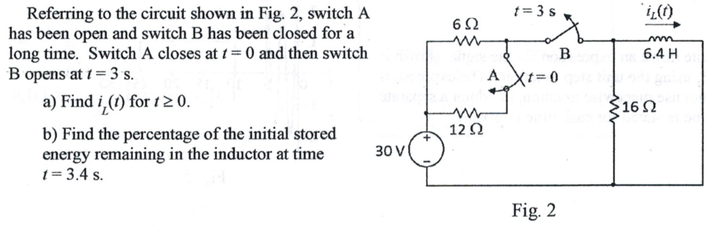 Referring to the circuit shown in Fig. 2, switch A
has been open and switch B has been closed for a
long time. Switch A closes at t= 0 and then switch
B opens at t = 3 s.
a) Find i, (t) for 120.
b) Find the percentage of the initial stored
energy remaining in the inductor at time
t = 3.4 s.
30 V
692
Draad A
12 Q2
t = 3 s
Xt=0
Fig. 2
B
`iz(t)
6.4 H
>16 Ω