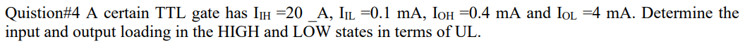 Quistion#4 A certain TTL gate has II =20 _A, ILL =0.1 mA, IOH =0.4 mA and IOL =4 mA. Determine the
input and output loading in the HIGH and LOW states in terms of UL.