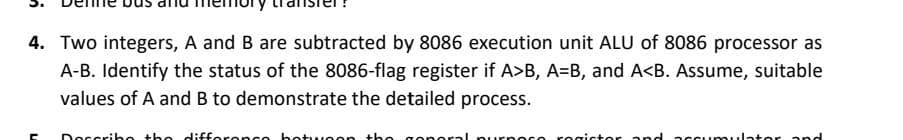 4. Two integers, A and B are subtracted by 8086 execution unit ALU of 8086 processor as
A-B. Identify the status of the 8086-flag register if A>B, A=B, and A<B. Assume, suitable
values of A and B to demonstrate the detailed process.
Describe the difference between the
purpoco rogictor and accumulator and