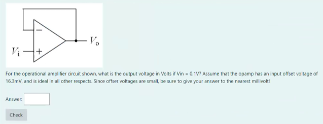 Answer:
++.
For the operational amplifier circuit shown, what is the output voltage in Volts if Vin - 0.1V? Assume that the opamp has an input offset voltage of
16.3mV, and is ideal in all other respects. Since offset voltages are small, be sure to give your answer to the nearest millivolt!
Check
-Vo