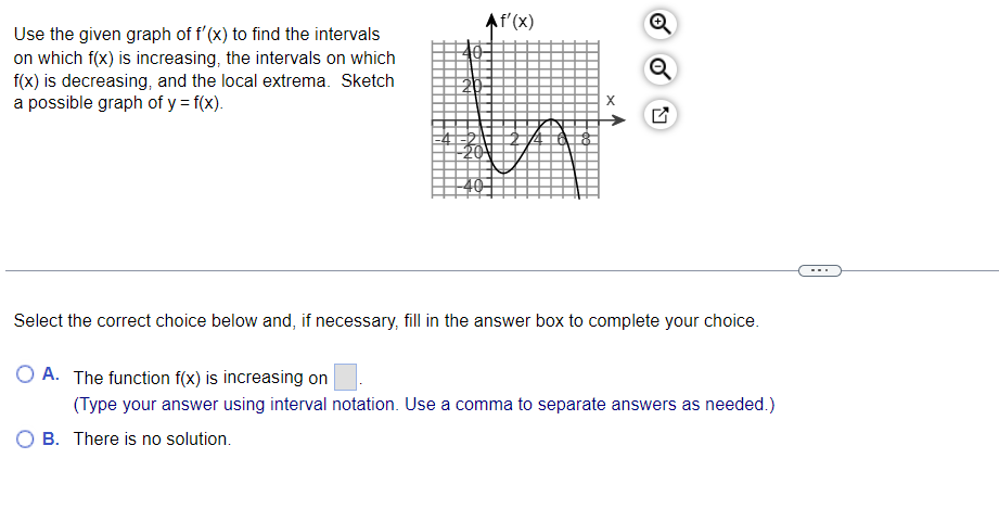 Use the given graph of f'(x) to find the intervals
on which f(x) is increasing, the intervals on which
f(x) is decreasing, and the local extrema. Sketch
a possible graph of y = f(x).
20
Af'(x)
40
N
Select the correct choice below and, if necessary, fill in the answer box to complete your choice.
O A. The function f(x) is increasing on
(Type your answer using interval notation. Use a comma to separate answers as needed.)
B. There is no solution.