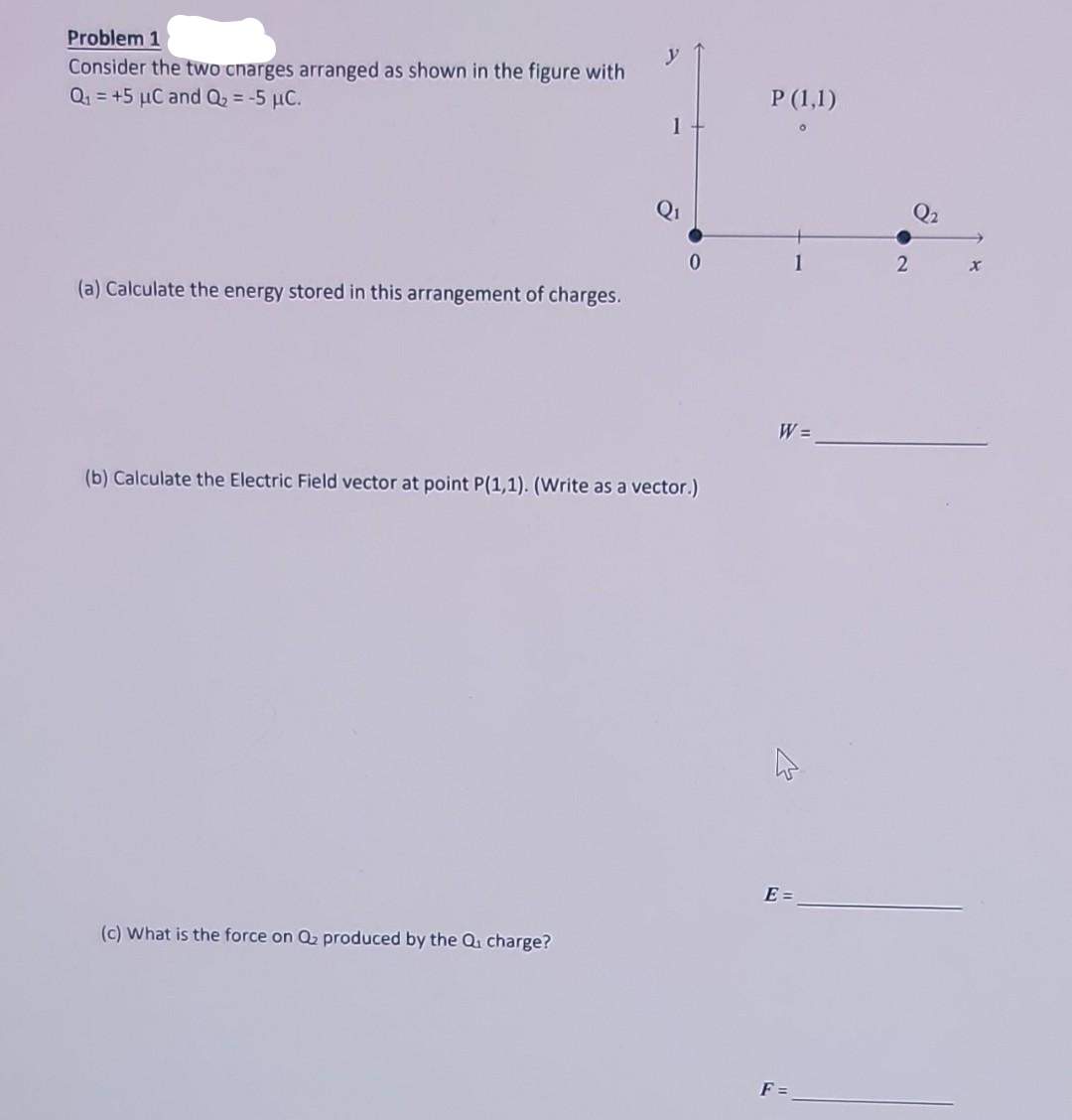 Problem 1
Consider the two charges arranged as shown in the figure with
Q₁ = +5 μC and Q₂ = -5 µC.
(a) Calculate the energy stored in this arrangement of charges.
1
(c) What is the force on Q₂ produced by the Q₁ charge?
0
(b) Calculate the Electric Field vector at point P(1,1). (Write as a vector.)
P (1,1)
1
W =
AS
E =
2