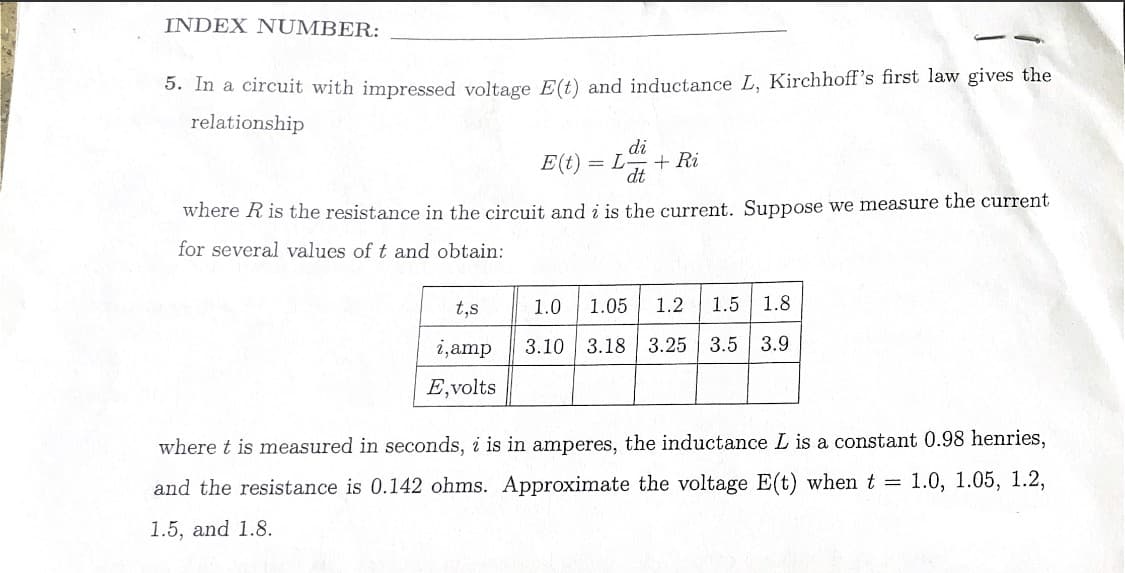 INDEX NUMBER:
5. In a circuit with impressed voltage E(t) and inductance L, Kirchhoff's first law gives the
relationship
di
= L + Ri
dt
where R is the resistance in the circuit and i is the current. Suppose we measure the current
for several values of t and obtain:
t,s
i, amp
E, volts
E(t)
1.0 1.05 1.2 1.5 1.8
3.10 3.18 3.25 3.5 3.9
where t is measured in seconds, i is in amperes, the inductance L is a constant 0.98 henries,
and the resistance is 0.142 ohms. Approximate the voltage E(t) when t = 1.0, 1.05, 1.2,
1.5, and 1.8.