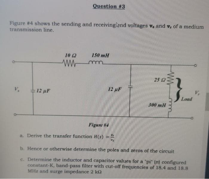 Question #3
Figure #4 shows the sending and receivinglend voltages v. and v, of a medium
transmission line.
12 µF
150 mH
10 22
wwwm
12 µF
Figure #4
a. Derive the transfer function H(s)
25 2
300 mH
ww
www
Load
b. Hence or otherwise determine the poles and zeros of the circuit
c. Determine the inductor and capacitor values for a "pi" (nt) configured
constant-K, band-pass filter with cut-off frequencies of 18.4 and 18.8
MHz and surge impedance 2 ko
V,