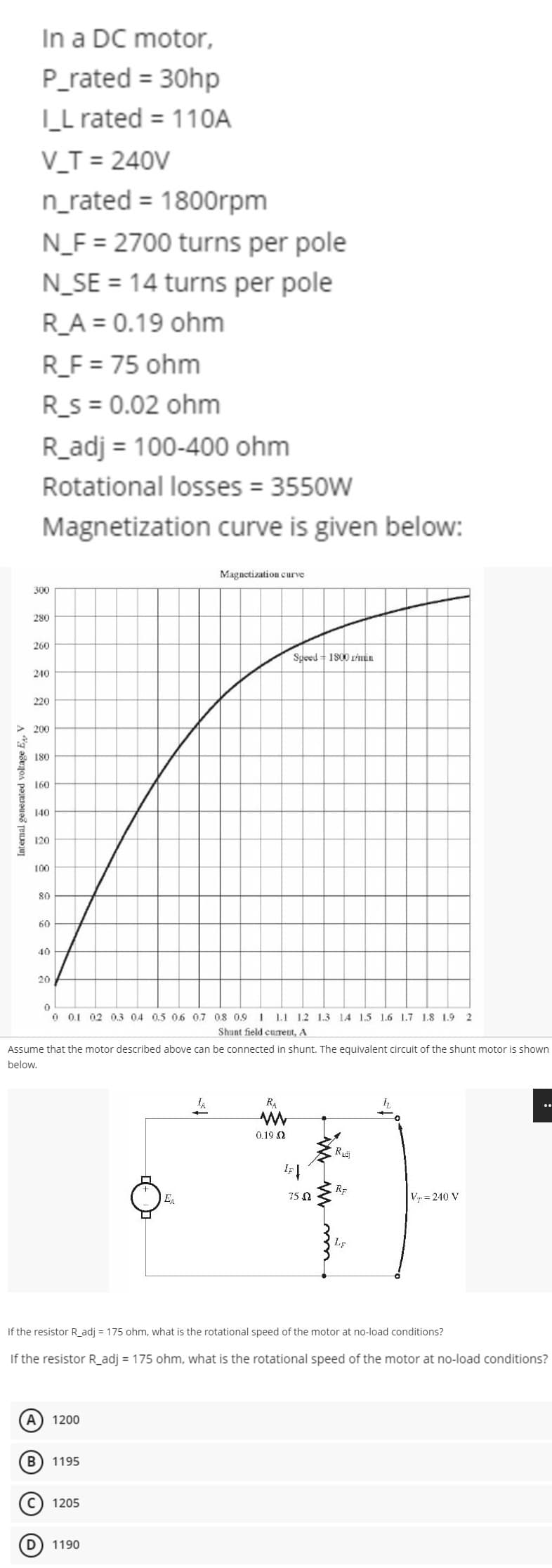 Internal generated voltage E₁, V
In a DC motor,
P_rated = 30hp
I_L rated = 110A
V_T = 240V
n_rated = 1800rpm
N_F= 2700 turns per pole
300
N_SE= 14 turns per pole
R_A = 0.19 ohm
R_F = 75 ohm
R_s = 0.02 ohm
R_adj = 100-400 ohm
Rotational losses = 3550W
Magnetization curve is given below:
280
260
240
220
>200
180
160
140
120
100
80
60
40
D
20
OO
Assume that the motor described above can be connected in shunt. The equivalent circuit of the shunt motor is shown
below.
(A) 1200
0
0 0.1 0.2 0.3 04 0.5 0.6 0.7 0.8 0.9 1 1.1 1.2 1.3 1.4 1.5 1.6 1.7 1.8 1.9 2
Shunt field current, A
B 1195
C 1205
Magnetization curve
EA
1190
Speed 1800 r/min
RA
If the resistor R_adj = 175 ohm, what is the rotational speed of the motor at no-load conditions?
If the resistor R_adj = 175 ohm, what is the rotational speed of the motor at no-load conditions?
0.19 2
IF Į
0
RE
750
Radi
Vr=240 V