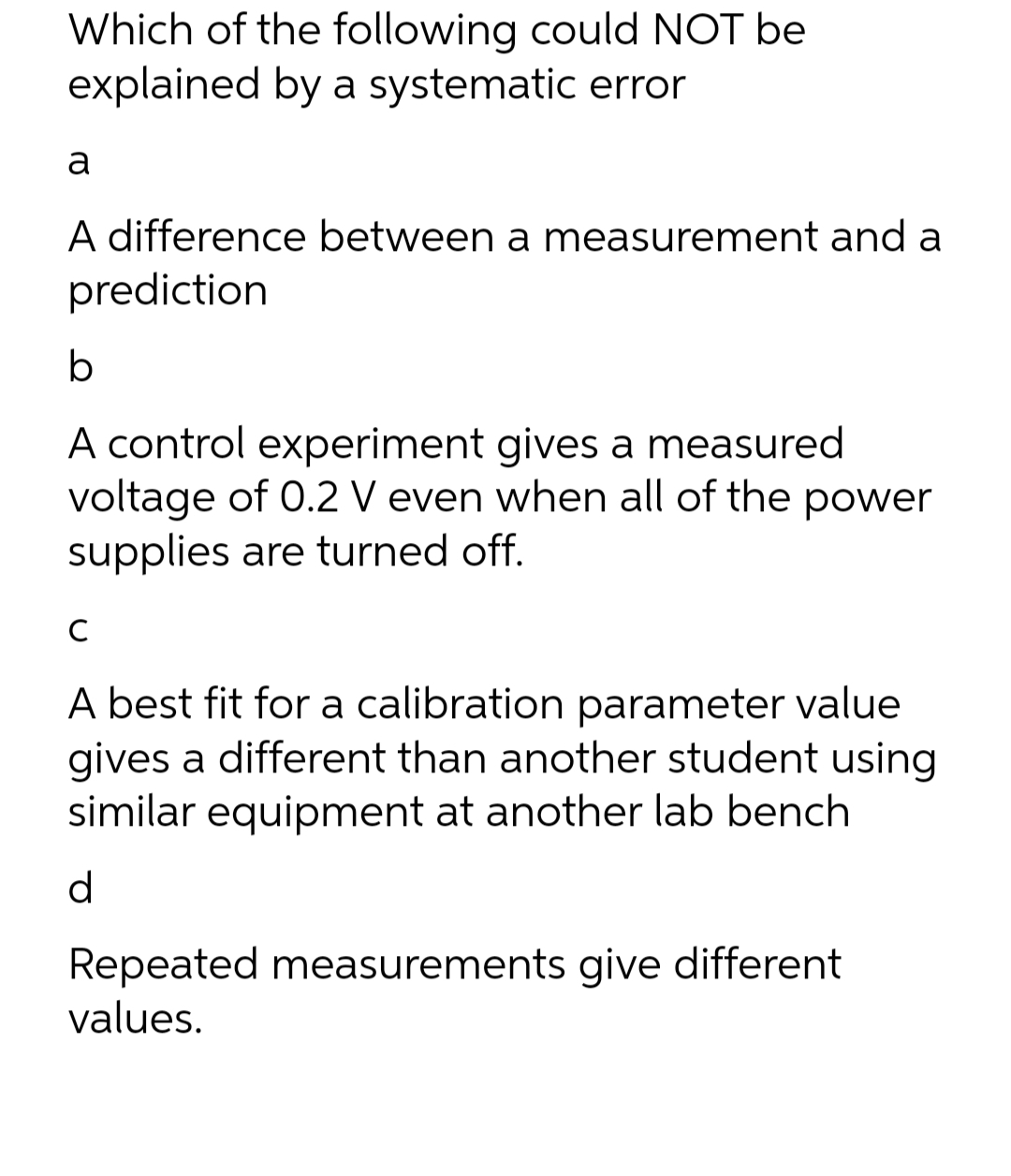 Which of the following could NOT be
explained by a systematic error
a
A difference between a measurement and a
prediction
b
A control experiment gives a measured
voltage of 0.2 V even when all of the power
supplies are turned off.
с
A best fit for a calibration parameter value
gives a different than another student using
similar equipment at another lab bench
d
Repeated measurements give different
values.