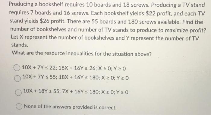 Producing a bookshelf requires 10 boards and 18 screws. Producing a TV stand
requires 7 boards and 16 screws. Each bookshelf yields $22 profit, and each TV
stand yields $26 profit. There are 55 boards and 180 screws available. Find the
number of bookshelves and number of TV stands to produce to maximize profit?
Let X represent the number of bookshelves and Y represent the number of TV
stands.
What are the resource inequalities for the situation above?
10X +7Y ≤ 22; 18X + 16Y ≥ 26; X ≥ 0; Y ≥ 0
10X +7Y ≤ 55; 18X + 16Y ≤ 180; X ≥ 0; Y ≥ 0
10X+18Y ≤ 55; 7X + 16Y ≤ 180; X ≥ 0; Y ≥ 0
None of the answers provided is correct.