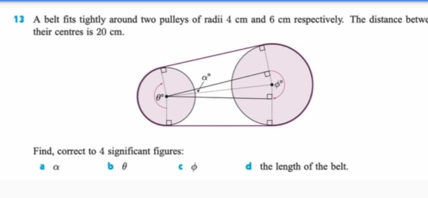 13 A belt fits tightly around two pulleys of radii 4 cm and 6 cm respectively. The distance betwe
their centres is 20 cm.
Find, correct to 4 significant figures:
a a
d the length of the belt.
