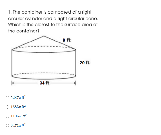 1. The container is composed of a right
circular cylinder and a right circular cone.
Which is the closest to the surface area of
the container?
8 ft
20 ft
34 ft
O 52877 ft2
O 16837 ft2
11057 ft2
O 34717 ft2
