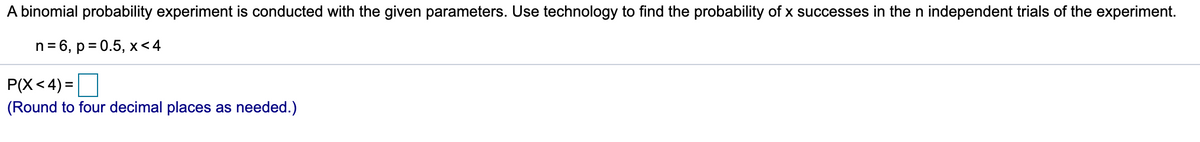 A binomial probability experiment is conducted with the given parameters. Use technology to find the probability of x successes in the n independent trials of the experiment.

\( n = 6, \, p = 0.5, \, x < 4 \)

\( P(X < 4) = \) [ ]

(Round to four decimal places as needed.)
