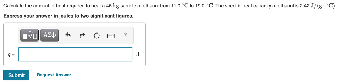 Calculate the amount of heat required to heat a 46 kg sample of ethanol from 11.0 °C to 19.0 °C. The specific heat capacity of ethanol is 2.42 J/(g•°C).
Express your answer in joules to two significant figures.
?
q =
J
Submit
Request Answer
