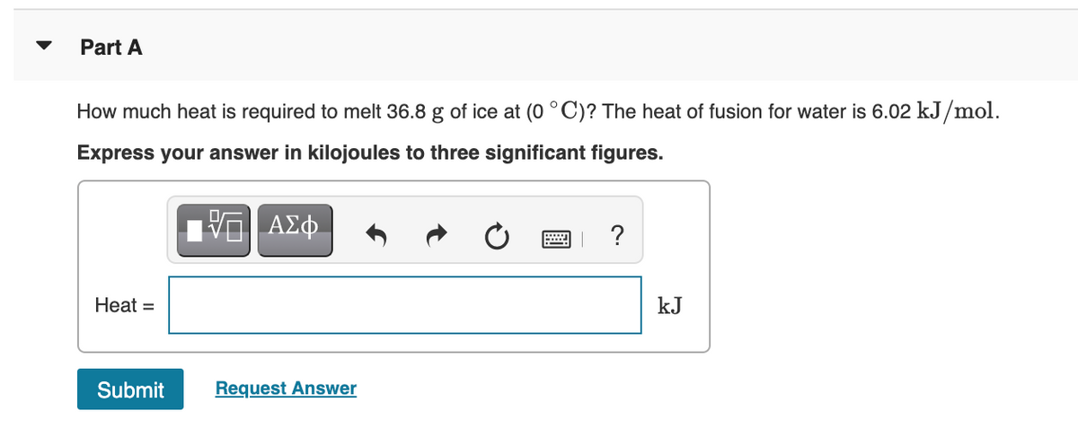 Part A
How much heat is required to melt 36.8 g of ice at (0 °C)? The heat of fusion for water is 6.02 kJ/mol.
Express your answer in kilojoules to three significant figures.
ΑΣφ.
?
Heat =
kJ
Submit
Request Answer
