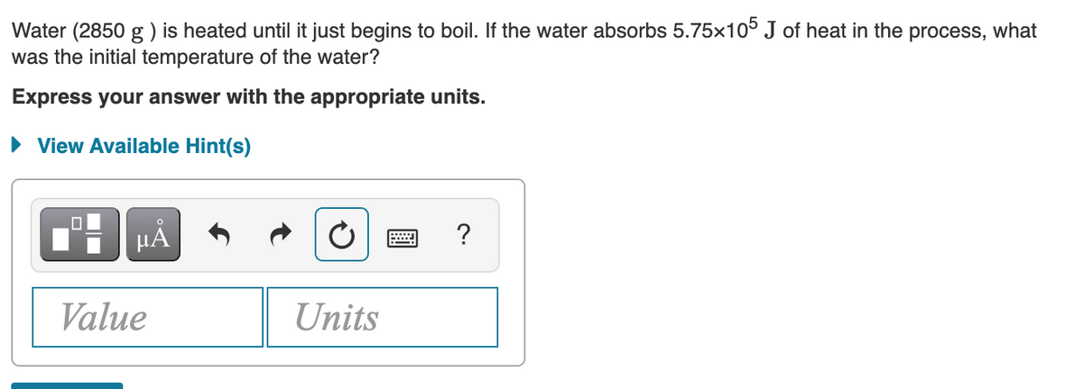 Water (2850 g ) is heated until it just begins to boil. If the water absorbs 5.75x10° J of heat in the process, what
was the initial temperature of the water?
Express your answer with the appropriate units.
• View Available Hint(s)
µA
?
Value
Units
