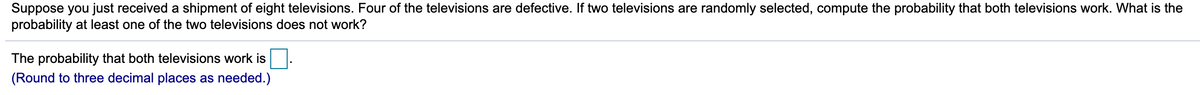 Suppose you just received a shipment of eight televisions. Four of the televisions are defective. If two televisions are randomly selected, compute the probability that both televisions work. What is the
probability at least one of the two televisions does not work?
The probability that both televisions work is
(Round to three decimal places as needed.)
