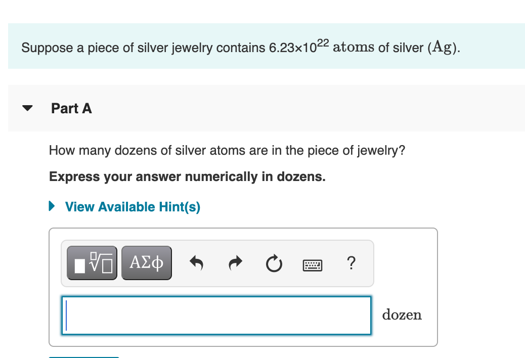 Suppose a piece of silver jewelry contains 6.23×1022 atoms of silver (Ag).
Part A
How many dozens of silver atoms are in the piece of jewelry?
Express your answer numerically in dozens.
• View Available Hint(s)
Hν ΑΣφ
?
dozen
