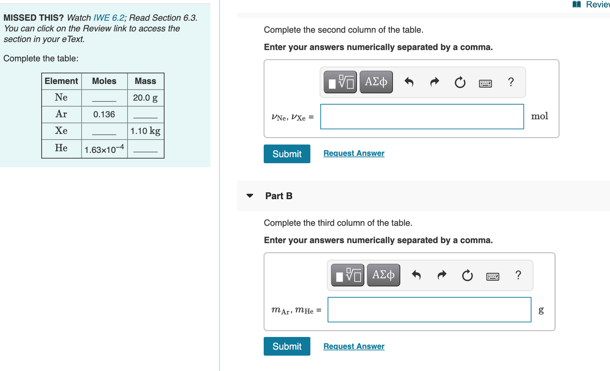 I Reviev
MISSED THIS? Watch IWE 6.2; Read Section 6.3.
You can click on the Review link to access the
section in your e Text.
Complete the second column of the table.
Enter your answers numerically separated by a comma.
Complete the table:
Mass
Πνα ΑΣφ
?
Element
Moles
Ne
20.0 g
Ar
0.136
VNe, VXe =
mol
Хе
1.10 kg
He
1.63x10-4
Submit
Request Answer
Part B
Complete the third column of the table.
Enter your answers numerically separated by a comma.
DA
ΑΣφ
mAr, MHe =
Submit
Request Answer
