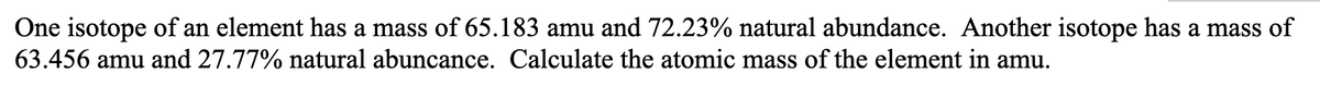 One isotope of an element has a mass of 65.183 amu and 72.23% natural abundance. Another isotope has a mass of
63.456 amu and 27.77% natural abuncance. Calculate the atomic mass of the element in amu.
