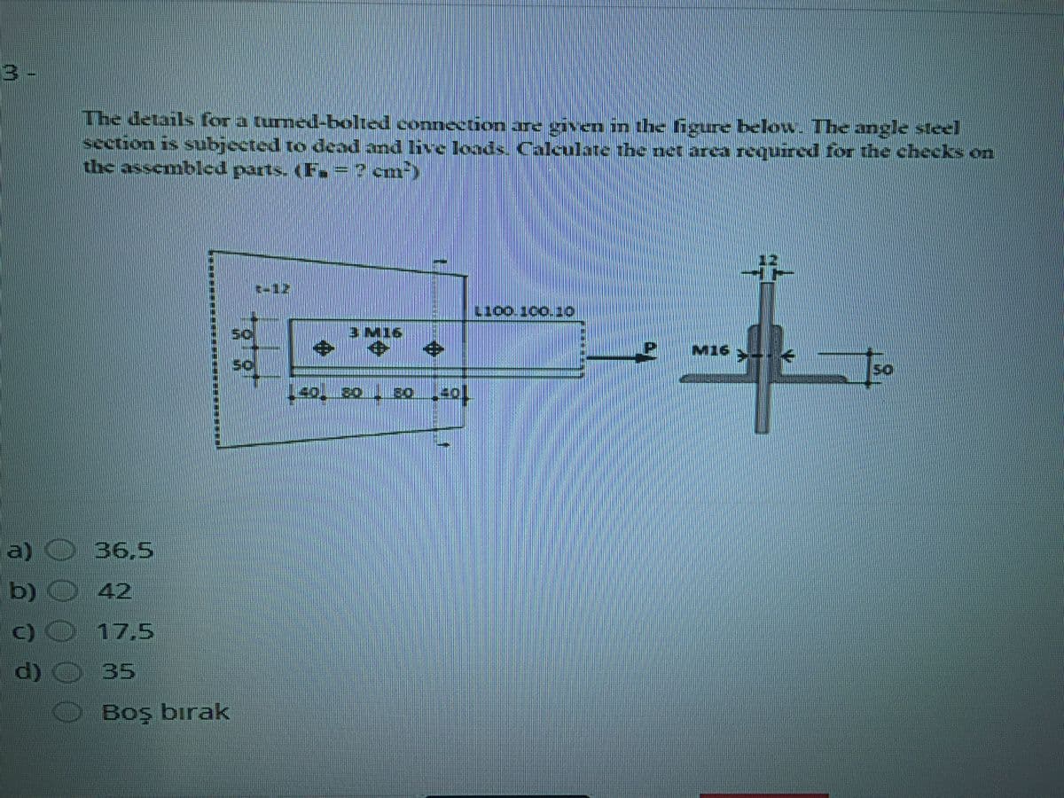 3 -
The details for a tumed-bolted connection are given in the figure below The angle steel
section is subjected ro dcad and live loods. Caleulate the netr area requird for the checks on
the assembled parts. (F.=? cm)
3 M16
中
M16-
So
a)
O 36,5
b) 42
C) O 17,5
d) O 35
Boş bırak
