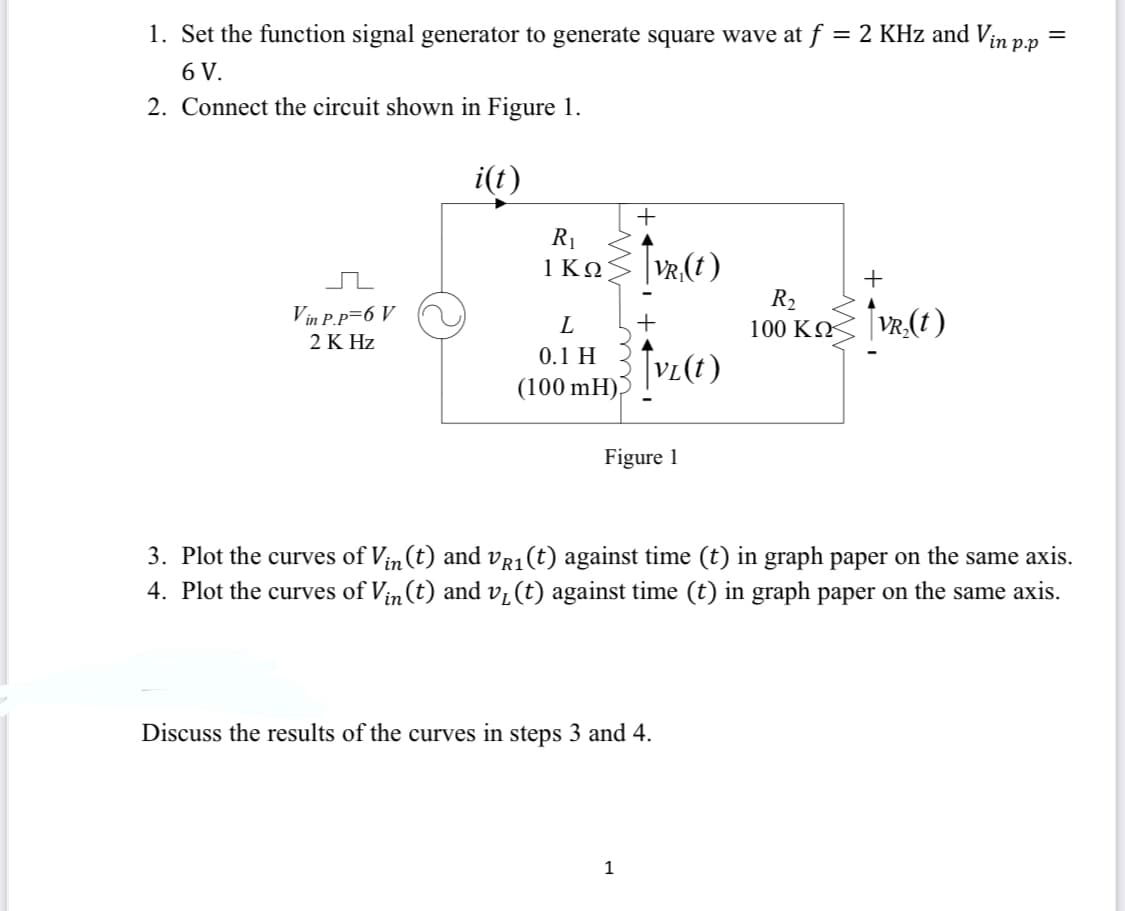 1. Set the function signal generator to generate square wave at f = 2 KHz and Vin pp
6 V.
2. Connect the circuit shown in Figure 1.
i(t)
+
R1
1 ΚΩ
| Vr,(t)
R2
100 ΚΩ
+
Vin P.P=6 V
+
2 K Hz
0.1 H
(100 mH),
Figure 1
3. Plot the curves of Vin(t) and vr1(t) against time (t) in graph paper on the same axis.
4. Plot the curves of Vin (t) and v, (t) against time (t) in graph paper on the same axis.
Discuss the results of the curves in steps 3 and 4.
1
