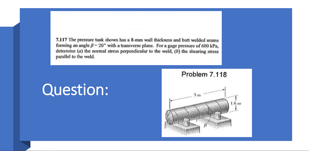 7.117 The pressure tank shown has a 8-mm wall thickness and butt welded seams
forming an angle B 20° with a transverse plane. For a gage pressure of 600 kPa,
determine (a) the normal stress perpendicular to the weld, (b) the shearing stress
parallel to the weld.
Problem 7.118
Question:
3 m
1.6 m
