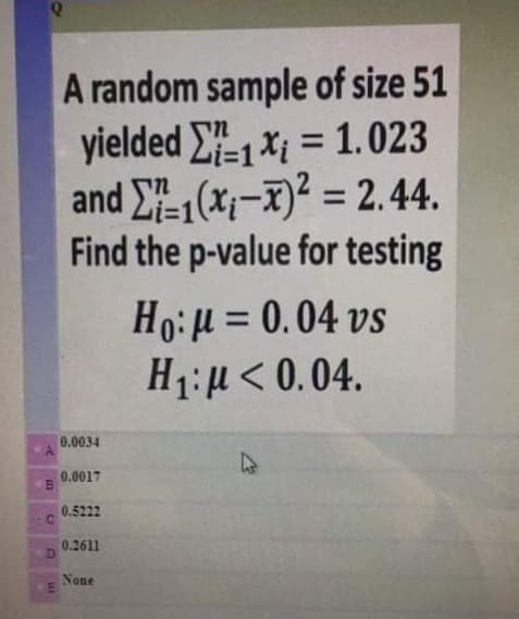 A random sample of size 51
yielded E1x; = 1.023
and E1(x;-x)? = 2.44.
Find the p-value for testing
%3D
%3D
Ho:H = 0.04 vs
H1:µ< 0.04.
0.0034
0.0017
0.5222
0.2611
None
