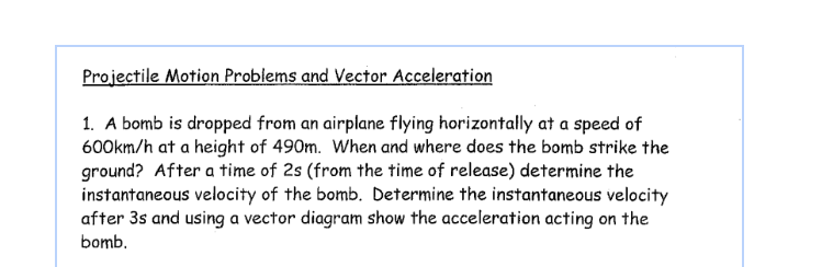 Projectile Motion Problems and Vector Acceleration
1. A bomb is dropped from an airplane flying horizontally at a speed of
600km/h at a height of 490m. When and where does the bomb strike the
ground? After a time of 2s (from the time of release) determine the
instantaneous velocity of the bomb. Determine the instantaneous velocity
after 3s and using a vector diagram show the acceleration acting on the
bomb.