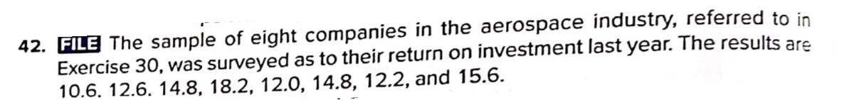 42. FILE The sample of eight companies in the aerospace industry, referred to in
Exercise 30, was surveyed as to their return on investment last year. The results are
10.6. 12.6. 14.8, 18.2, 12.0, 14.8, 12.2, and 15.6.
