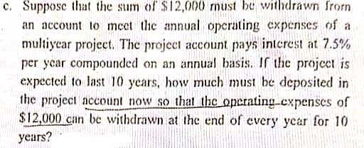 c. Suppose that the sum of $12,000 must be withdrawn from
an account to mcet the annual operating expenses of a
multiyear project. The project account pays interest at 7.5%
per year compounded on an annual basis. If the project is
expected to last 10 years, how much must be deposited in
the project account now so that the operatingcxpenses of
$12,000 can be withdrawn at the end of every year for 10
years?
