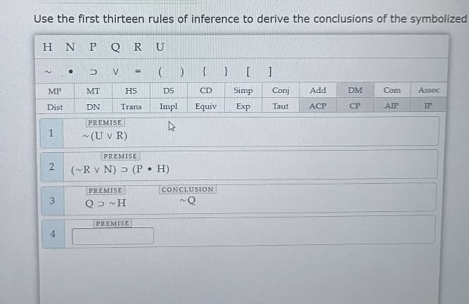 Use the first thirteen rules of inference to derive the conclusions of the symbolized
HN P Q R U
~
MP
Dist
1
2
3
4
● D V=
=
() { } []
HS
DS
CD
Trans Impl
Equiv
4
MT
DN
PREMISE
~ (U v R)
PREMISE
(~R V N) (P. H)
PREMISE
Q> ~H
PREMISE
CONCLUSION
Q
Simp Conj
Exp
Taut
Add
ACP
DM
CP
Com
AIP
Assoc
IP