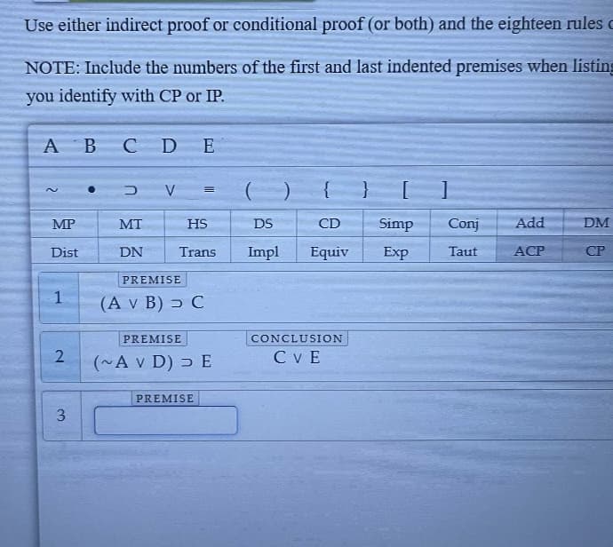 Use either indirect proof or conditional proof (or both) and the eighteen rules
NOTE: Include the numbers of the first and last indented premises when listing
you identify with CP or IP.
A B C D E
2
MP
Dist
1
2
3
MT
DN
V =
HS
Trans
PREMISE
(A v B) C
PREMISE
(~A v D) DE
PREMISE
()
DS
Impl
CD Simp Conj Add
Equiv
Exp Taut
ACP
CONCLUSION
CVE
DM
CP