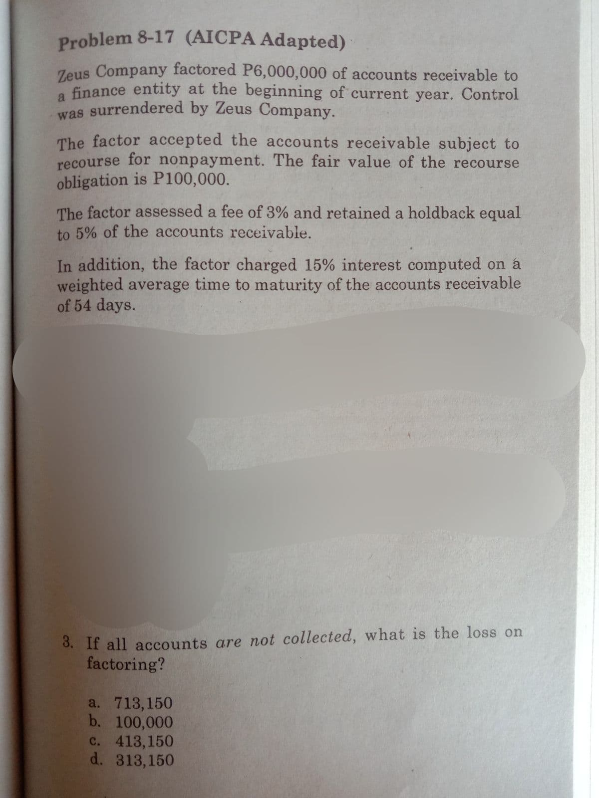 was surrendered by Zeus Company.
Problem 8-17 (AICPA Adapted)
Zeus Company factored P6,000,000 of accounts receivable to
a finance entity at the beginning of current year. Control
The factor accepted the accounts receivable subject to
recourse for nonpayment. The fair value of the recourse
obligation is P100,000.
The factor assessed a fee of 3% and retained a holdback equal
to 5% of the accounts receivable.
In addition, the factor charged 15% interest computed on á
weighted average time to maturity of the accounts receivable
of 54 days.
3. If all accounts are not collected, what is the loss on
factoring?
a. 713,150
b. 100,000
c. 413,150
d. 313,150
с.
