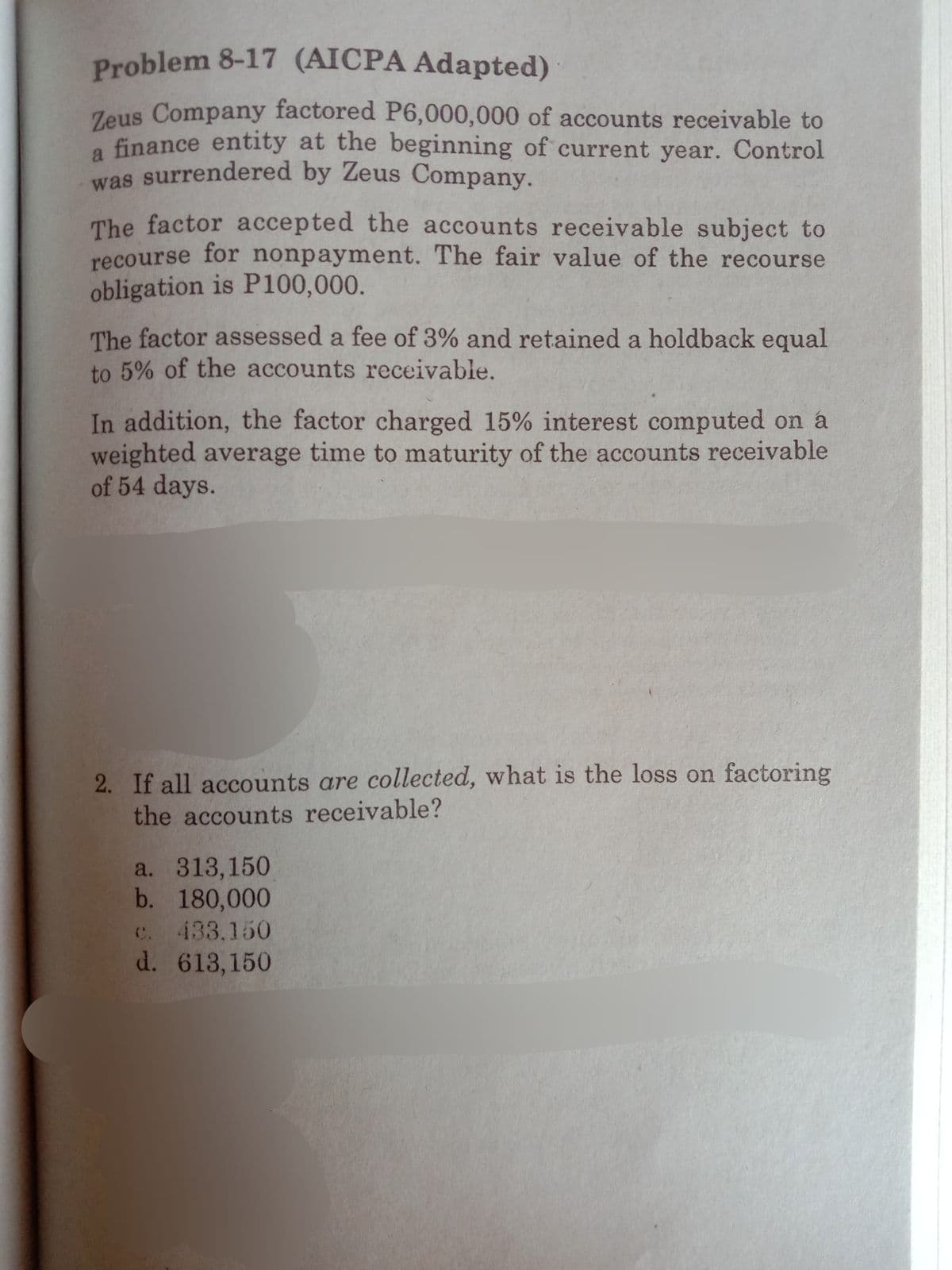 was surrendered by Zeus Company.
Problem 8-17 (AICPA Adapted)
Zeus Company factored P6,000,000 of accounts receivable to
a finance entity at the beginning of current year. Control
The factor accepted the accounts receivable subject to
recourse for nonpayment. The fair value of the recourse
obligation is P100,000.
The factor assessed a fee of 3% and retained a holdback equal
to 5% of the accounts receivable.
In addition, the factor charged 15% interest computed on á
weighted average time to maturity of the accounts receivable
of 54 days.
2. If all accounts are collected, what is the loss on factoring
the accounts receivable?
a. 313,150
b. 180,000
C. 433.150
d. 613,150
