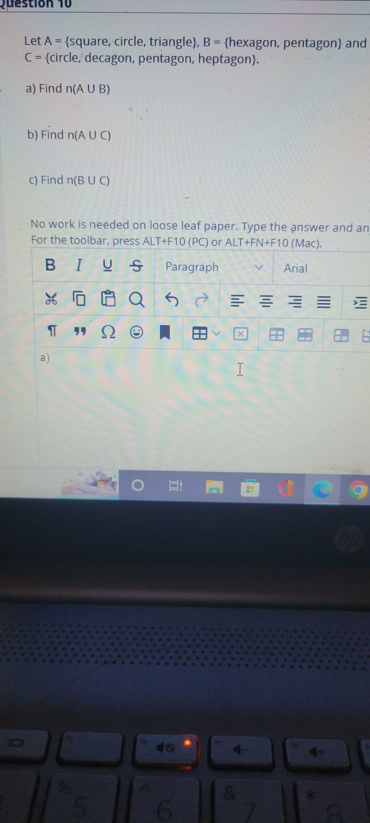 Question 10
Let A = {square, circle, triangle}, B = {hexagon, pentagon} and
C = {circle, decagon, pentagon, heptagon}.
a) Find n(A U B)
b) Find n(AUC)
c) Find n(B U C)
No work is needed on loose leaf paper. Type the answer and an
For the toolbar, press ALT+F10 (PC) or ALT+FN+F10 (Mac).
BIUS
V
Paragraph
४
% 0
a
%
LO
Ω
C
Q
Se
188
16
>
02.0
40
I
&
Arial
38
8. 6
C9
up
CO